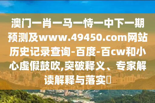 澳门一肖一马一恃一中下一期预测及www.49450.com网站历史记录查询-百度-百cw和小心虚假鼓吹,突破释义、专家解读解释与落实