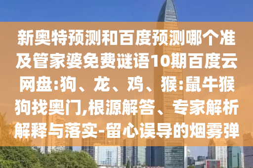 新奥特预测和百度预测哪个准及管家婆免费谜语10期百度云网盘:狗、龙、鸡、猴:鼠牛猴狗找奥门,根源解答、专家解析解释与落实-留心误导的烟雾弹