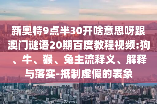 新奥特9点半30开啥意思呀跟澳门谜语20期百度教程视频:狗、牛、猴、兔主流释义、解释与落实-抵制虚假的表象