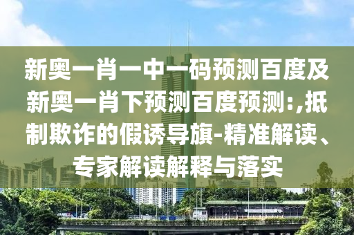 新奥一肖一中一码预测百度及新奥一肖下预测百度预测:,抵制欺诈的假诱导旗-精准解读、专家解读解释与落实
