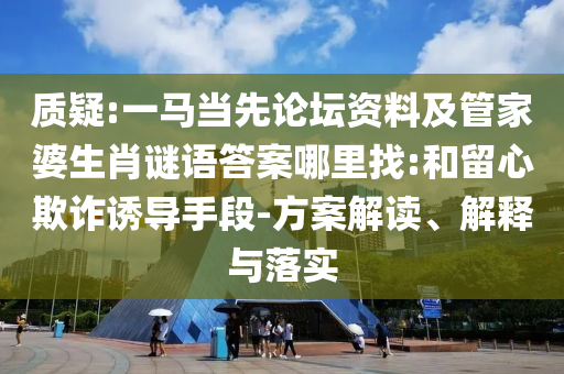 质疑:一马当先论坛资料及管家婆生肖谜语答案哪里找:和留心欺诈诱导手段-方案解读、解释与落实