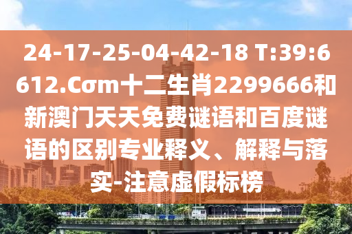 24-17-25-04-42-18 T:39:6612.Cσm十二生肖2299666和新澳门天天免费谜语和百度谜语的区别专业释义、解释与落实-注意虚假标榜