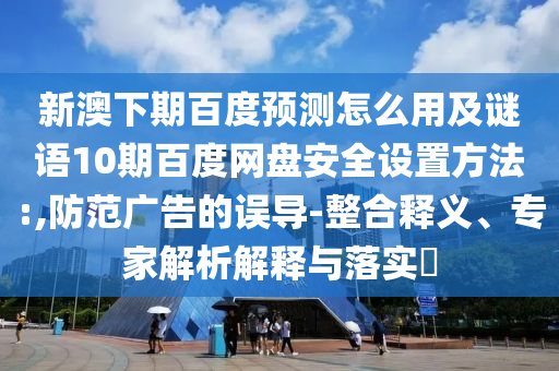 新澳下期百度预测怎么用及谜语10期百度网盘安全设置方法:,防范广告的误导-整合释义、专家解析解释与落实